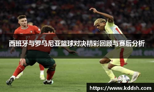 西班牙与罗马尼亚篮球对决精彩回顾与赛后分析